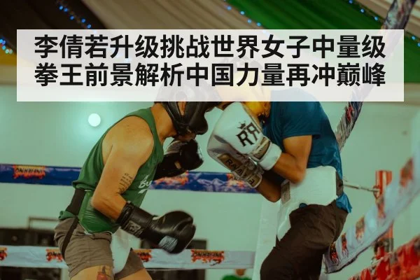 李倩若升级挑战世界女子中量级拳王前景解析中国力量再冲巅峰