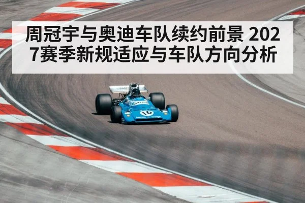 周冠宇与奥迪车队续约前景 2027赛季新规适应与车队方向分析