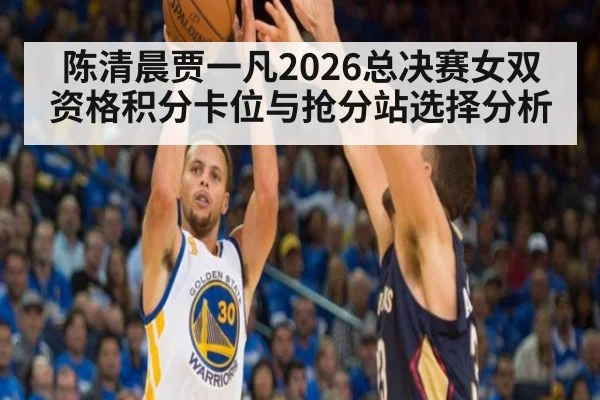 陈清晨贾一凡2026总决赛女双资格积分卡位与抢分站选择分析